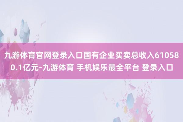 九游体育官网登录入口国有企业买卖总收入610580.1亿元-九游体育 手机娱乐最全平台 登录入口
