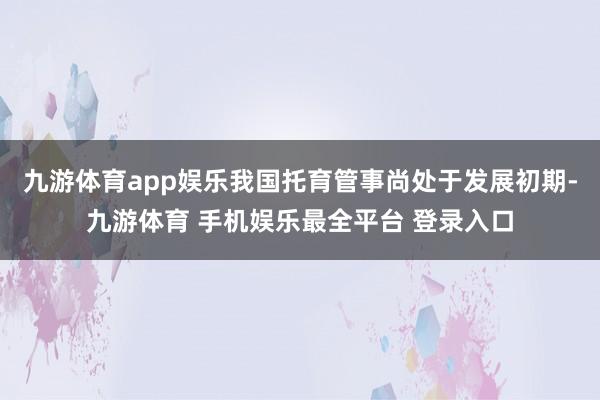 九游体育app娱乐我国托育管事尚处于发展初期-九游体育 手机娱乐最全平台 登录入口