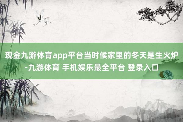 现金九游体育app平台当时候家里的冬天是生火炉-九游体育 手机娱乐最全平台 登录入口
