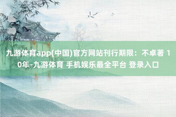 九游体育app(中国)官方网站刊行期限：不卓著 10年-九游体育 手机娱乐最全平台 登录入口