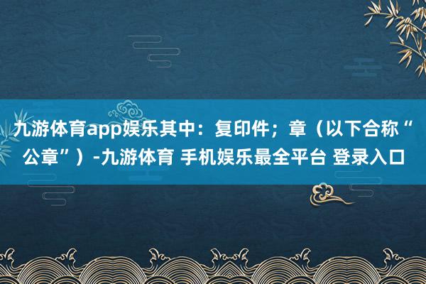 九游体育app娱乐其中:复印件;章(以下合称“公章”)-九游体育 手机娱乐最全平台 登录入口