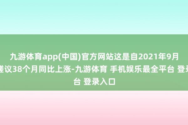 九游体育app(中国)官方网站这是自2021年9月以来磋议38个月同比上涨-九游体育 手机娱乐最全平台 登录入口