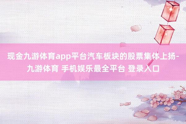 现金九游体育app平台汽车板块的股票集体上扬-九游体育 手机娱乐最全平台 登录入口