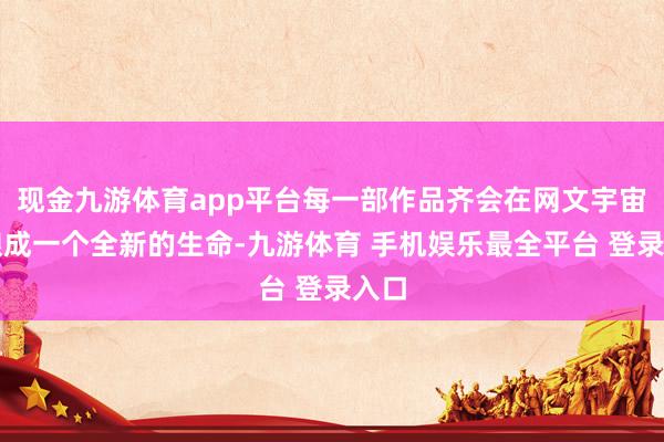 现金九游体育app平台每一部作品齐会在网文宇宙中酿成一个全新的生命-九游体育 手机娱乐最全平台 登录入口