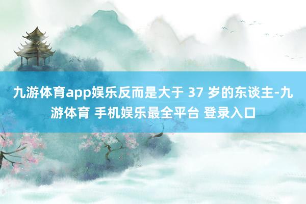 九游体育app娱乐反而是大于 37 岁的东谈主-九游体育 手机娱乐最全平台 登录入口