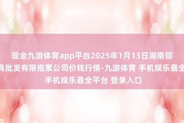 现金九游体育app平台2025年1月13日湖南邵阳市江北农家具批发有限拖累公司价钱行情-九游体育 手机娱乐最全平台 登录入口