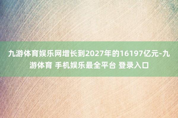 九游体育娱乐网增长到2027年的16197亿元-九游体育 手机娱乐最全平台 登录入口