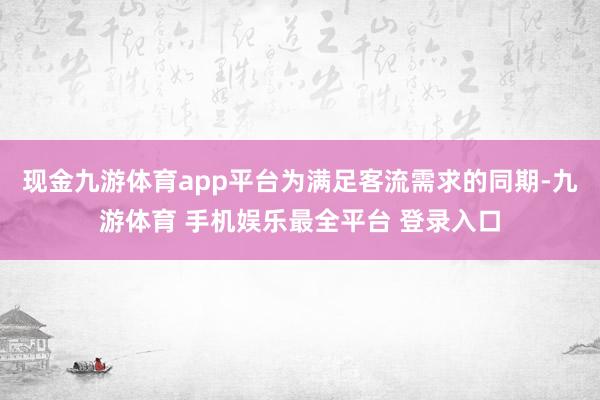 现金九游体育app平台为满足客流需求的同期-九游体育 手机娱乐最全平台 登录入口