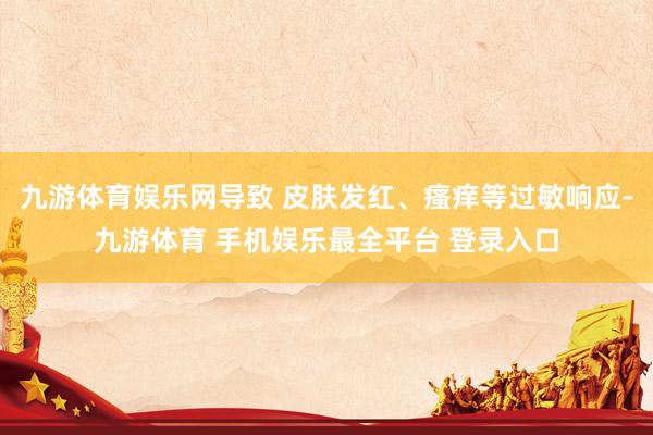 九游体育娱乐网导致 皮肤发红、瘙痒等过敏响应-九游体育 手机娱乐最全平台 登录入口