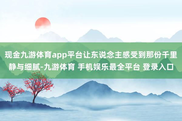 现金九游体育app平台让东说念主感受到那份千里静与细腻-九游体育 手机娱乐最全平台 登录入口