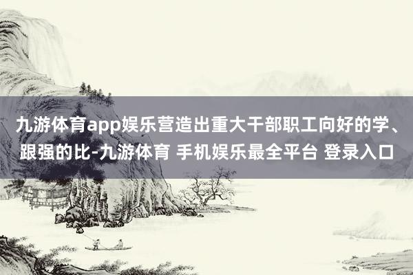 九游体育app娱乐营造出重大干部职工向好的学、跟强的比-九游体育 手机娱乐最全平台 登录入口
