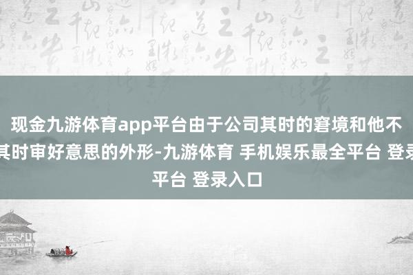 现金九游体育app平台由于公司其时的窘境和他不合得其时审好意思的外形-九游体育 手机娱乐最全平台 登录入口
