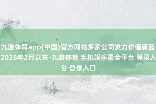 九游体育app(中国)官方网站多家公司发力价值新蓝图　　2025年2月以来-九游体育 手机娱乐最全平台 登录入口