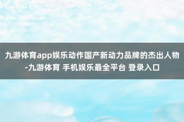 九游体育app娱乐动作国产新动力品牌的杰出人物-九游体育 手机娱乐最全平台 登录入口
