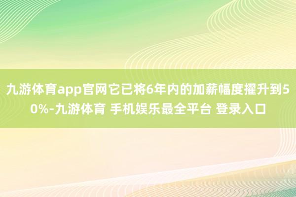 九游体育app官网它已将6年内的加薪幅度擢升到50%-九游体育 手机娱乐最全平台 登录入口