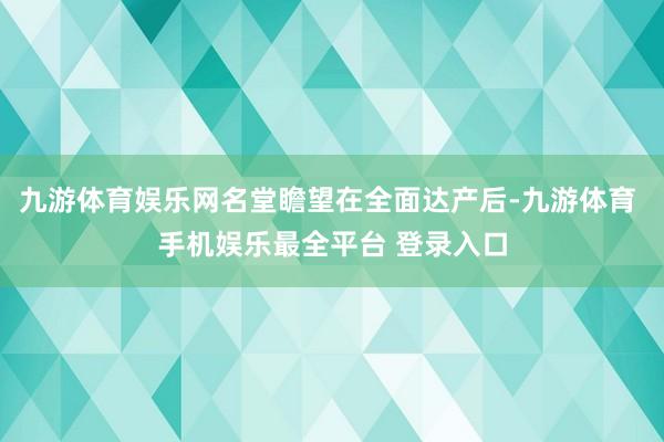 九游体育娱乐网名堂瞻望在全面达产后-九游体育 手机娱乐最全平台 登录入口