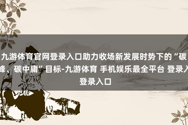 九游体育官网登录入口助力收场新发展时势下的“碳达峰、碳中庸”目标-九游体育 手机娱乐最全平台 登录入口