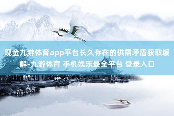 现金九游体育app平台长久存在的供需矛盾获取缓解-九游体育 手机娱乐最全平台 登录入口