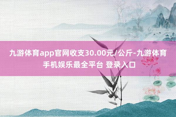 九游体育app官网收支30.00元/公斤-九游体育 手机娱乐最全平台 登录入口