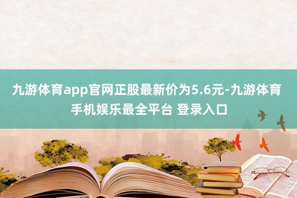 九游体育app官网正股最新价为5.6元-九游体育 手机娱乐最全平台 登录入口