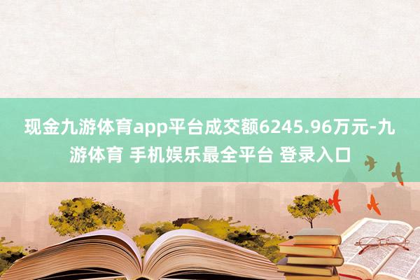 现金九游体育app平台成交额6245.96万元-九游体育 手机娱乐最全平台 登录入口