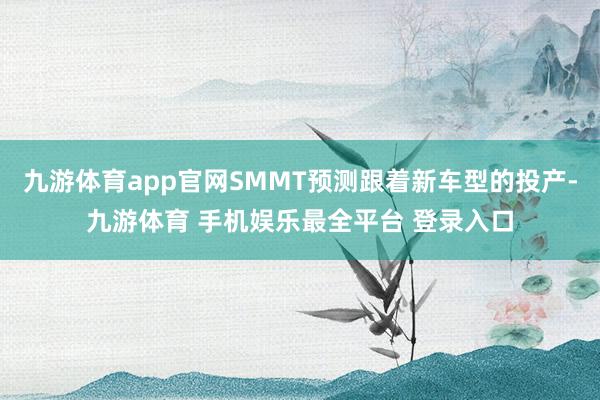九游体育app官网SMMT预测跟着新车型的投产-九游体育 手机娱乐最全平台 登录入口