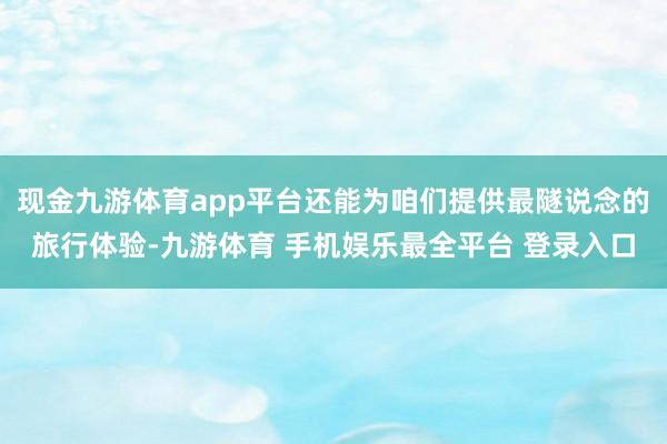 现金九游体育app平台还能为咱们提供最隧说念的旅行体验-九游体育 手机娱乐最全平台 登录入口