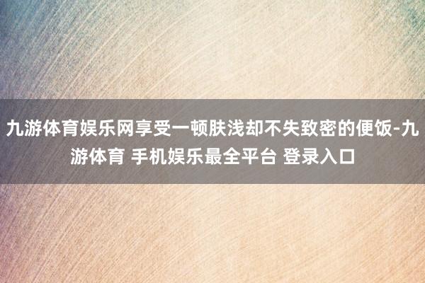 九游体育娱乐网享受一顿肤浅却不失致密的便饭-九游体育 手机娱乐最全平台 登录入口