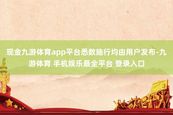 现金九游体育app平台悉数施行均由用户发布-九游体育 手机娱乐最全平台 登录入口