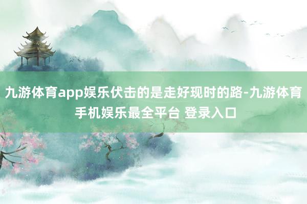 九游体育app娱乐伏击的是走好现时的路-九游体育 手机娱乐最全平台 登录入口