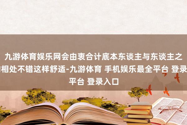 九游体育娱乐网会由衷合计底本东谈主与东谈主之间的相处不错这样舒适-九游体育 手机娱乐最全平台 登录入口