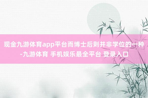 现金九游体育app平台而博士后则并非学位的一种-九游体育 手机娱乐最全平台 登录入口