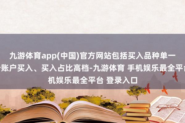 九游体育app(中国)官方网站包括买入品种单一、新加多个账户买入、买入占比高档-九游体育 手机娱乐最全平台 登录入口