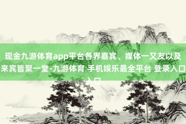 现金九游体育app平台各界嘉宾、媒体一又友以及来宾皆聚一堂-九游体育 手机娱乐最全平台 登录入口