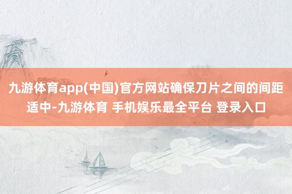 九游体育app(中国)官方网站确保刀片之间的间距适中-九游体育 手机娱乐最全平台 登录入口