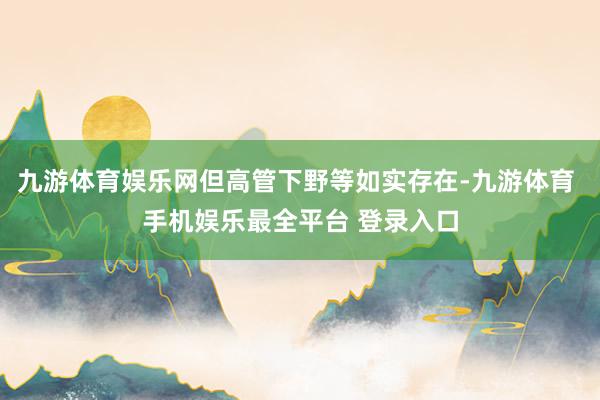 九游体育娱乐网但高管下野等如实存在-九游体育 手机娱乐最全平台 登录入口