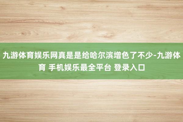 九游体育娱乐网真是是给哈尔滨增色了不少-九游体育 手机娱乐最全平台 登录入口