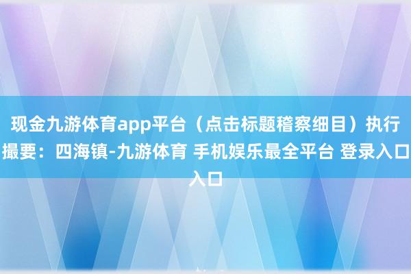 现金九游体育app平台（点击标题稽察细目）执行撮要：四海镇-九游体育 手机娱乐最全平台 登录入口