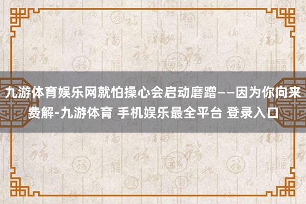 九游体育娱乐网就怕操心会启动磨蹭——因为你向来费解-九游体育 手机娱乐最全平台 登录入口