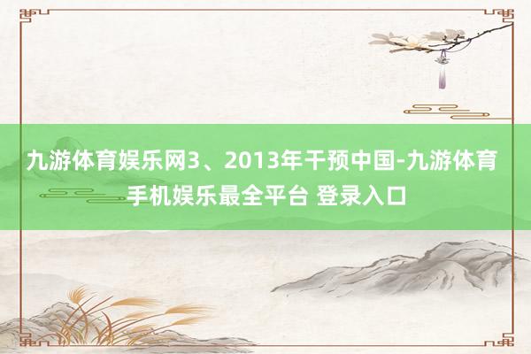 九游体育娱乐网3、2013年干预中国-九游体育 手机娱乐最全平台 登录入口