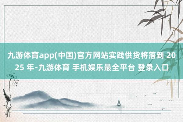 九游体育app(中国)官方网站实践供货将落到 2025 年-九游体育 手机娱乐最全平台 登录入口