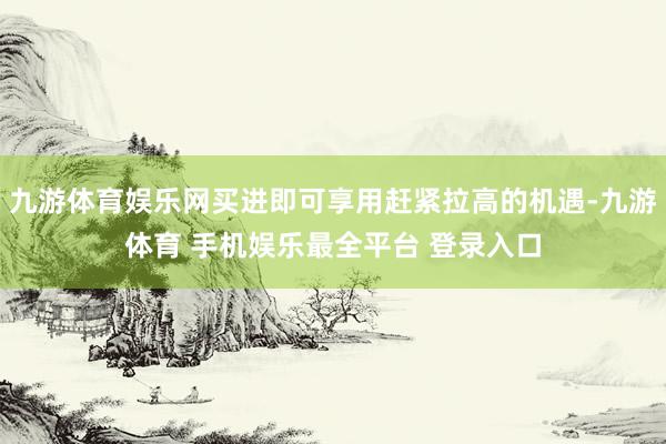 九游体育娱乐网买进即可享用赶紧拉高的机遇-九游体育 手机娱乐最全平台 登录入口