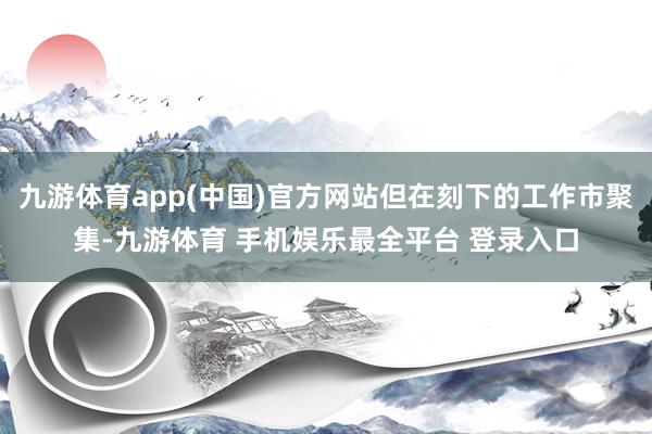 九游体育app(中国)官方网站但在刻下的工作市聚集-九游体育 手机娱乐最全平台 登录入口