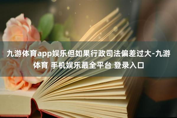 九游体育app娱乐但如果行政司法偏差过大-九游体育 手机娱乐最全平台 登录入口