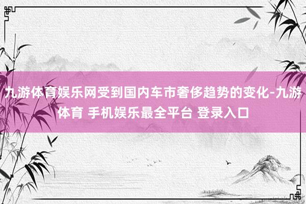 九游体育娱乐网受到国内车市奢侈趋势的变化-九游体育 手机娱乐最全平台 登录入口