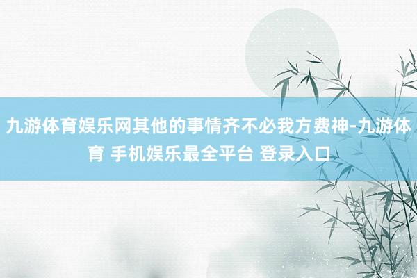 九游体育娱乐网其他的事情齐不必我方费神-九游体育 手机娱乐最全平台 登录入口