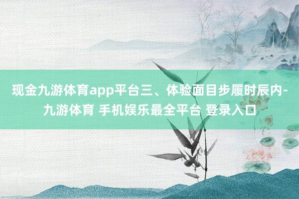 现金九游体育app平台三、体验面目步履时辰内-九游体育 手机娱乐最全平台 登录入口