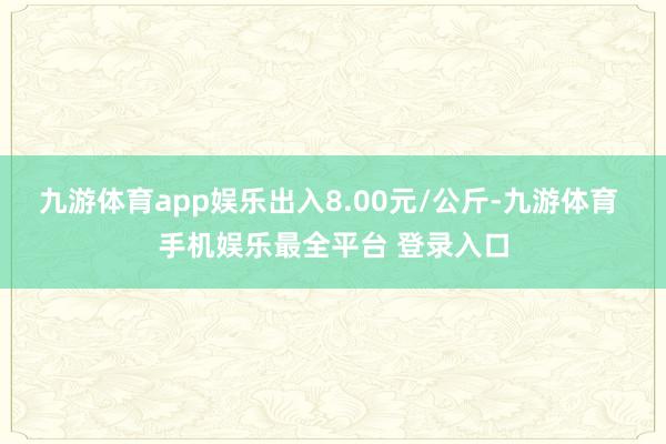 九游体育app娱乐出入8.00元/公斤-九游体育 手机娱乐最全平台 登录入口