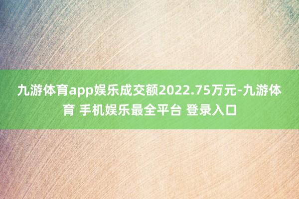 九游体育app娱乐成交额2022.75万元-九游体育 手机娱乐最全平台 登录入口