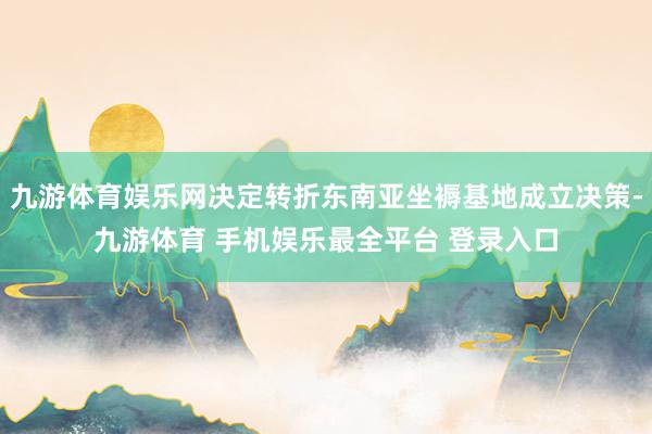 九游体育娱乐网决定转折东南亚坐褥基地成立决策-九游体育 手机娱乐最全平台 登录入口